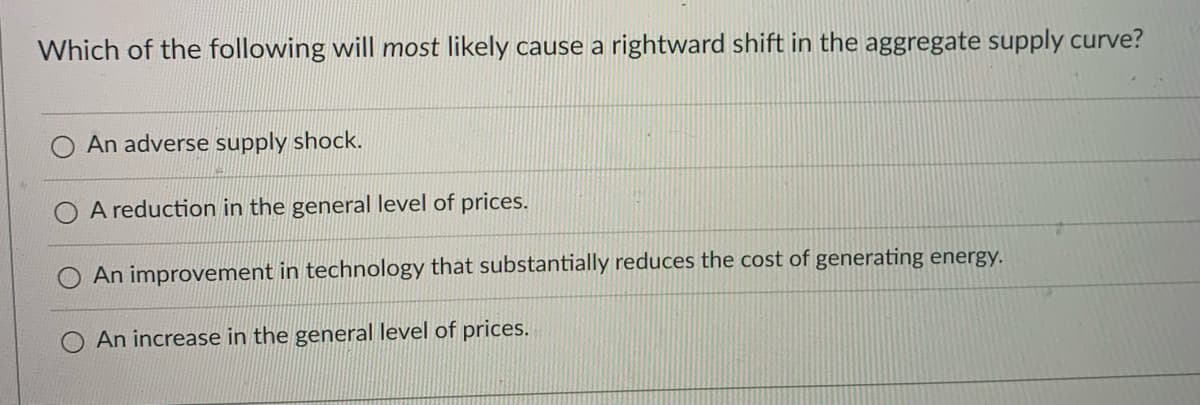 Which of the following will most likely cause a rightward shift in the aggregate supply curve?
An adverse supply shock.
A reduction in the general level of prices.
An improvement in technology that substantially reduces the cost of generating energy.
An increase in the general level of prices.
