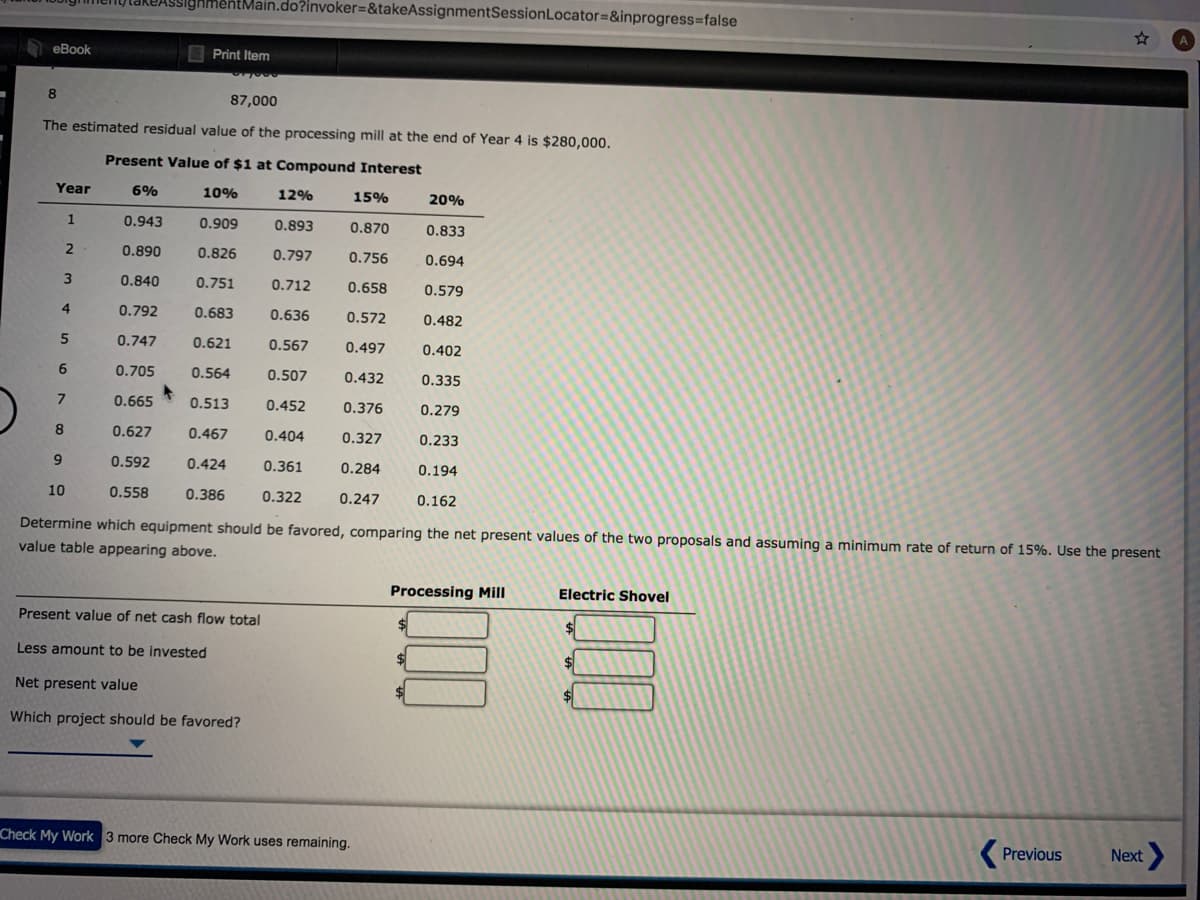 TakeASsighmentMain.do?invoker=&takeAssignmentSessionLocator=&inprogress%3false
еВook
Print Item
87,000
The estimated residual value of the processing mill at the end of Year 4 is $280,000.
Present Value of $1 at Compound Interest
Year
6%
10%
12%
15%
20%
1
0.943
0.909
0.893
0.870
0.833
0.890
0.826
0.797
0.756
0.694
0.840
0.751
0.712
0.658
0.579
4
0.792
0.683
0.636
0.572
0.482
5
0.747
0.621
0.567
0.497
0.402
0.705
0.564
0.507
0.432
0.335
0.665
0.513
0.452
0.376
0.279
8.
0.627
0.467
0.404
0.327
0.233
9
0.5
0.424
0.361
0.284
0.194
10
0.558
0.386
0.322
0.247
0.162
Determine which equipment should be favored, comparing the net present values of the two proposals and assuming a minimum rate of return of 15%. Use the present
value table appearing above.
Processing Mill
Electric Shovel
Present value of net cash flow total
Less amount to be invested
%24
Net present value
%24
Which project should be favored?
Check My Work 3 more Check My Work uses remaining.
( Previous
Next
