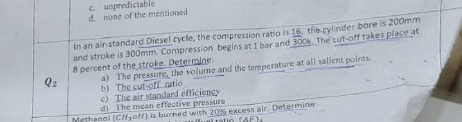 Q₂
c. unpredictable
d. none of the mentioned
In an air-standard Diesel cycle, the compression ratio is 16, the cylinder bore is 200mm
and stroke is 300mm. Compression begins at 1 bar and 300k. The cut-off takes place at
8 percent of the stroke. Determine:
a) The pressure, the volume and the temperature at all salient points.
The cut-off ratio
b)
c)
The air standard efficiency
d)
The mean effective pressure.
Methanol (CH₂oH) is burned with 20% excess air. Determine:
(fuel ratin (AF)