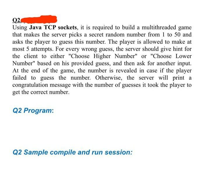 Q2
Using Java TCP sockets, it is required to build a multithreaded game
that makes the server picks a secret random number from 1 to 50 and
asks the player to guess this number. The player is allowed to make at
most 5 attempts. For every wrong guess, the server should give hint for
the client to either "Choose Higher Number" or "Choose Lower
Number" based on his provided guess, and then ask for another input.
At the end of the game, the number is revealed in case if the player
failed to guess the number. Otherwise, the server will print a
congratulation message with the number of guesses it took the player to
get the correct number.
Q2 Program:
Q2 Sample compile and run session: