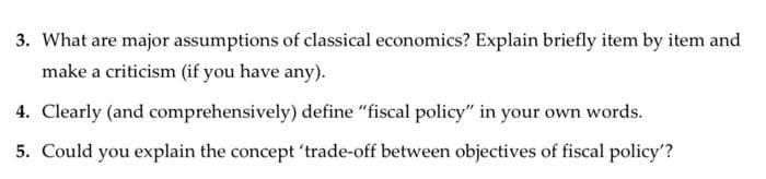 3. What are major assumptions of classical economics? Explain briefly item by item and
make a criticism (if you have any).
4. Clearly (and comprehensively) define "fiscal policy" in your own words.
5. Could you explain the concept 'trade-off between objectives of fiscal policy'?