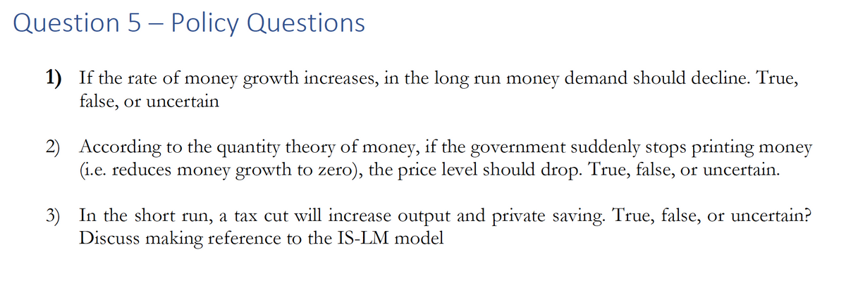 Question 5 - Policy Questions
1) If the rate of money growth increases, in the long run money demand should decline. True,
false, or uncertain
2) According to the quantity theory of money, if the government suddenly stops printing money
(i.e. reduces money growth to zero), the price level should drop. True, false, or uncertain.
3) In the short run, a tax cut will increase output and private saving. True, false, or uncertain?
Discuss making reference to the IS-LM model