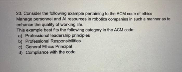 20. Consider the following example pertaining to the ACM code of ethics
Manage personnel and Al resources in robotics companies in such a manner as to
enhance the quality of working life.
This example best fits the following category in the ACM code:
a) Professional leadership principles
b) Professional Responsibilities
c) General Ethics Principal
d) Compliance with the code