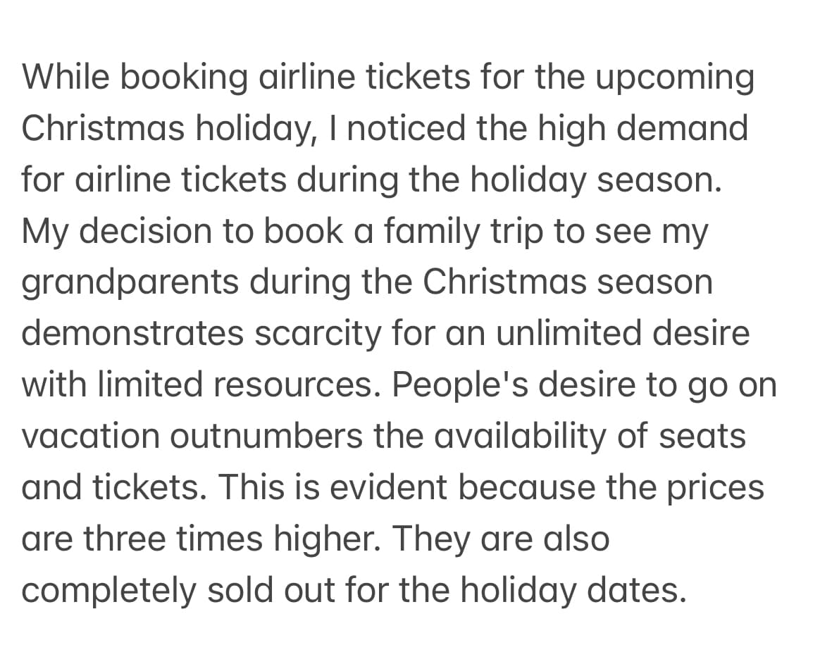 While booking airline tickets for the upcoming
Christmas holiday, I noticed the high demand
for airline tickets during the holiday season.
My decision to book a family trip to see my
grandparents during the Christmas season
demonstrates scarcity for an unlimited desire
with limited resources. People's desire to go on
vacation outnumbers the availability of seats
and tickets. This is evident because the prices
are three times higher. They are also
completely sold out for the holiday dates.