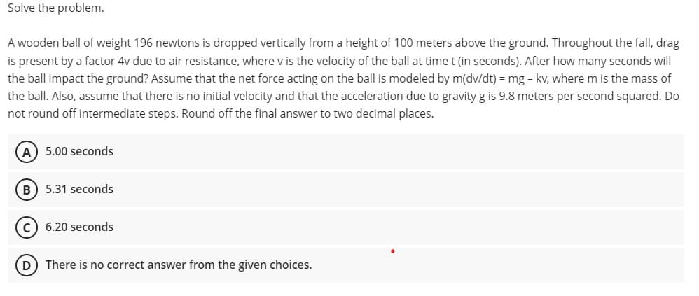 Solve the problem.
A wooden ball of weight 196 newtons is dropped vertically from a height of 100 meters above the ground. Throughout the fall, drag
is present by a factor 4v due to air resistance, where v is the velocity of the ball at time t (in seconds). After how many seconds will
the ball impact the ground? Assume that the net force acting on the ball is modeled by m(dv/dt) = mg - kv, where m is the mass of
the ball. Also, assume that there is no initial velocity and that the acceleration due to gravity g is 9.8 meters per second squared. Do
not round off intermediate steps. Round off the final answer to two decimal places.
A) 5.00 seconds
B) 5.31 seconds
C) 6.20 seconds
D
There is no correct answer from the given choices.