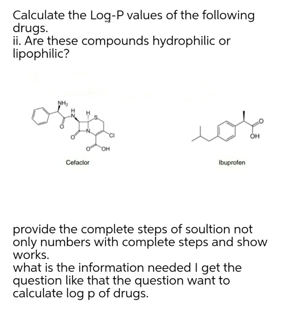 Calculate the Log-P values of the following
drugs.
ii. Are these compounds hydrophilic or
lipophilic?
NH2
OH
Cefaclor
Ibuprofen
provide the complete steps of soultion not
only numbers with complete steps and show
works.
what is the information needed I get the
question like that the question want to
calculate log p of drugs.
