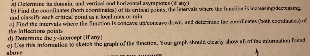 a) Determine its domain, and vertical and horizontal asymptotes (if any)
b) Find the coordinates (both coordinates) of its critical points, the intervals where the function is increasing/decreasing,
and classify each critical point as a local max or min
c) Find the intervals where the function is concave up/concave down, and determine the coordinates (both coordinates) of
the inflections points
d) Determine the y-intercept (if any)
e) Use this information to sketch the graph of the function. Your graph should clearly show all of the information found
above
