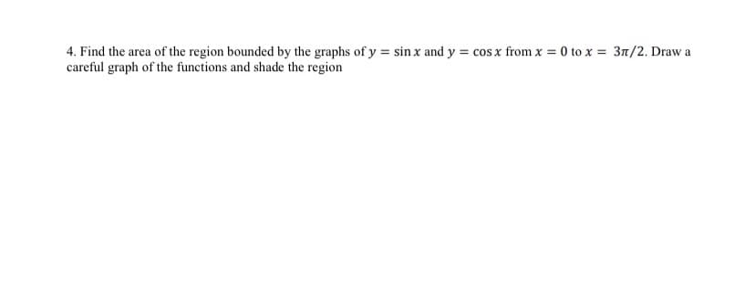 4. Find the area of the region bounded by the graphs of y = sin x and y = cos x from x = 0 to x = 3n/2. Draw a
careful graph of the functions and shade the region
