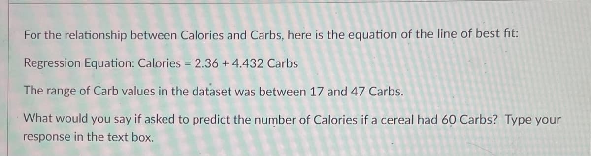 For the relationship between Calories and Carbs, here is the equation of the line of best fit:
Regression Equation: Calories = 2.36 + 4.432 Carbs
The
range
of Carb values in the dataset was between 17 and 47 Carbs.
What would you say if asked to predict the number of Calories if a cereal had 60 Carbs? Type your
response in the text box.
