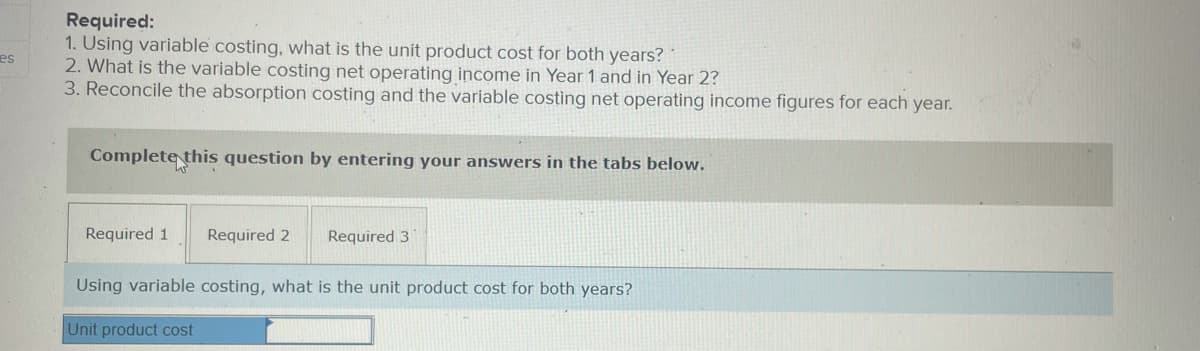 Required:
1. Using variable costing, what is the unit product cost for both years?
2. What is the variable costing net operating income in Year 1 and in Year 2?
3. Reconcile the absorption costing and the variable costing net operating income figures for each year.
es
Complete this question by entering your answers in the tabs below.
Required 1
Required 2
Required 3
Using variable costing, what is the unit product cost for both years?
Unit product cost
