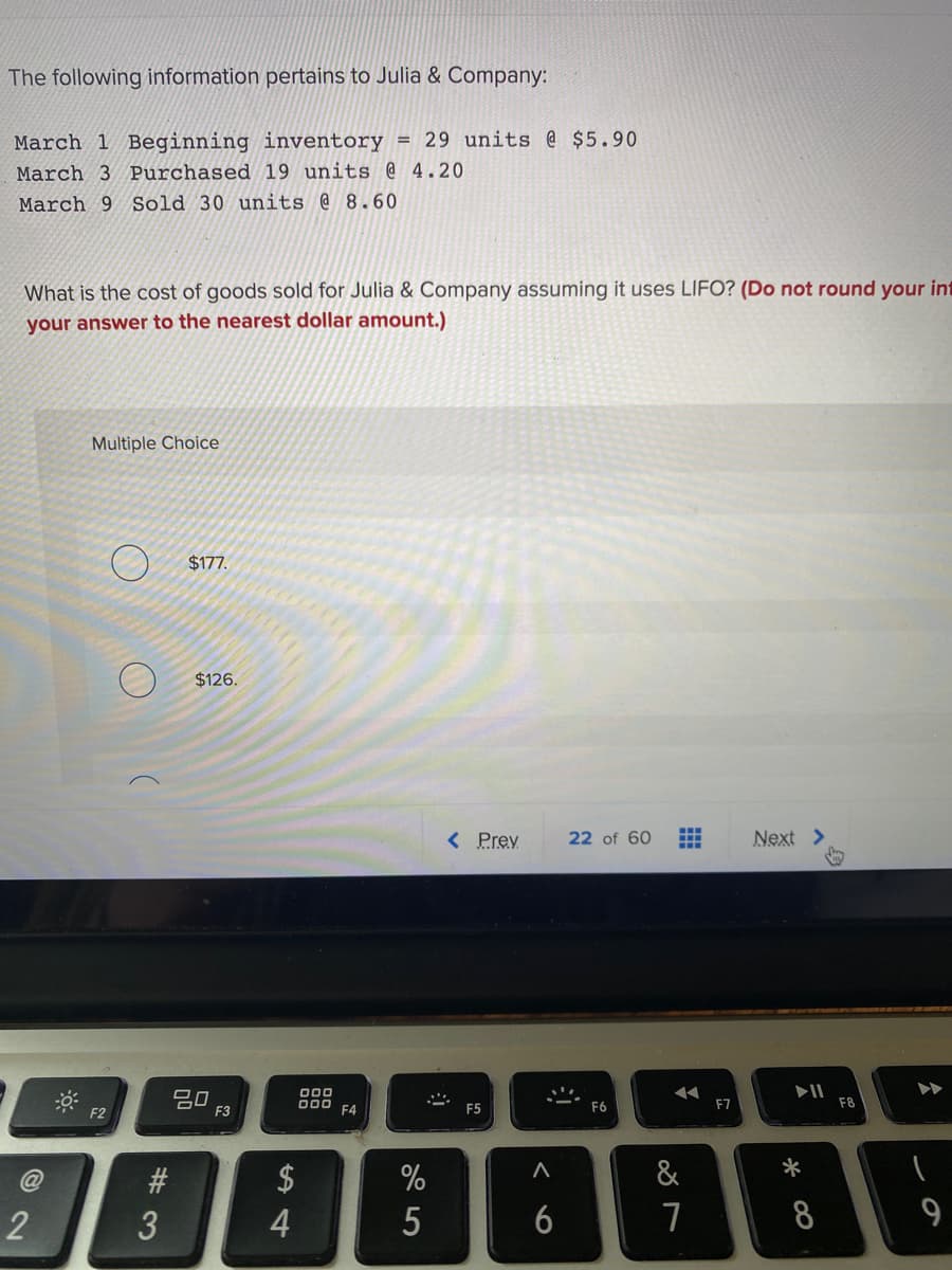 The following information pertains to Julia & Company:
March 1 Beginning inventory = 29 units @ $5.90
March 3 Purchased 19 units @ 4.20
March 9 Sold 30 units @ 8.60
What is the cost of goods sold for Julia & Company assuming it uses LIFO? (Do not round your int
your answer to the nearest dollar amount.)
Multiple Choice
$177.
$126.
< Prev
22 of 60
Next
20
F3
000
D00 F4
F5
F6
F8
F2
$
&
*
4
5
6
8
9
公
