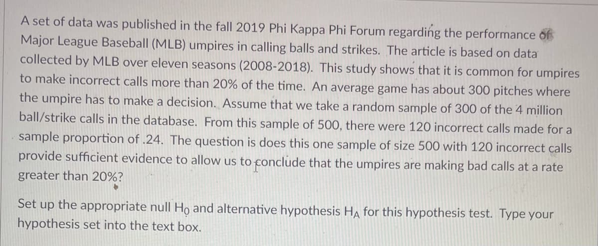 A set of data was published in the fall 2019 Phi Kappa Phi Forum regarding the performance of
Major League Baseball (MLB) umpires in calling balls and strikes. The article is based on data
collected by MLB over eleven seasons (2008-2018). This study shows that it is common for umpires
to make incorrect calls more than 20% of the time. An average game has about 300 pitches where
the umpire has to make a decision. Assume that we take a random sample of 300 of the 4 million
ball/strike calls in the database. From this sample of 500, there were 120 incorrect calls made for a
sample proportion of .24. The question is does this one sample of size 500 with 120 incorrect calls
provide sufficient evidence to allow us to conclude that the umpires are making bad calls at a rate
greater than 20%?
Set up the appropriate null Ho and alternative hypothesis HA for this hypothesis test. Type your
hypothesis set into the text box.
