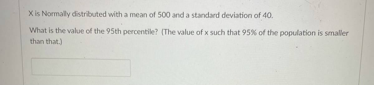 X is Normally distributed with a mean of 500 and a standard deviation of 40.
What is the value of the 95th percentile? (The value of x such that 95% of the population is smaller
than that.)
