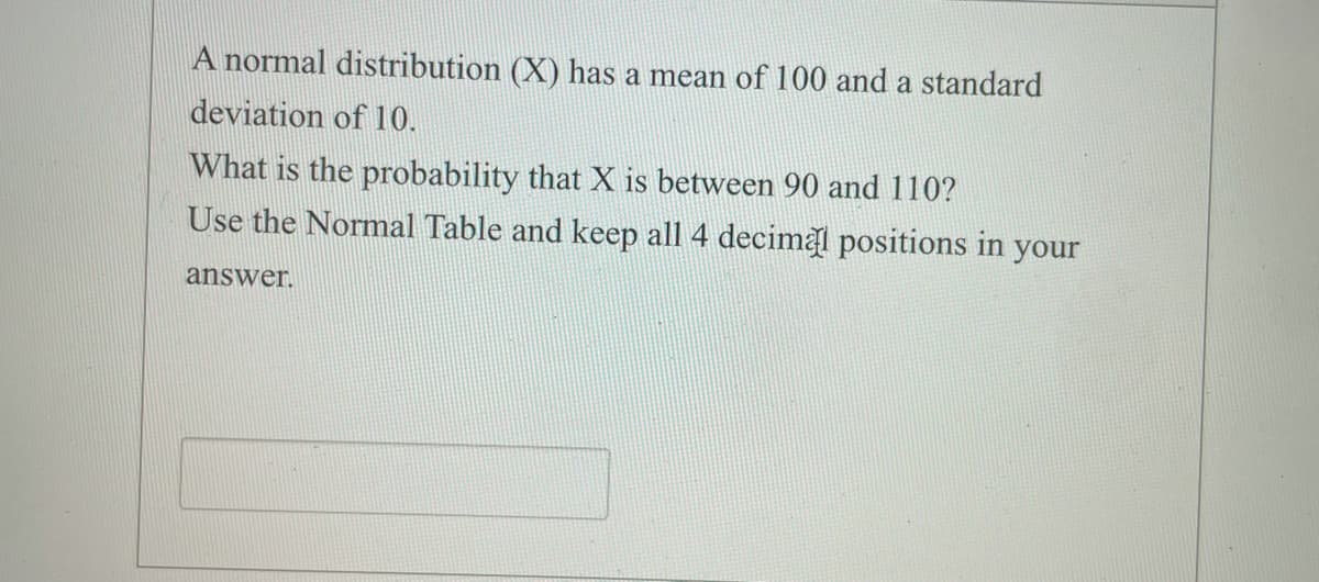 A normal distribution (X) has a mean of 100 and a standard
deviation of 10.
What is the probability that X is between 90 and 110?
Use the Normal Table and keep all 4 decimal positions in your
answer.
