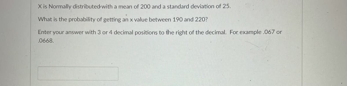 X is Normally distributed with a mean of 200 and a standard deviation of 25.
What is the probability of getting an x value between 190 and 220?
Enter your answer with 3 or 4 decimal positions to fhe right of the decimal. For example .067 or
.0668.
