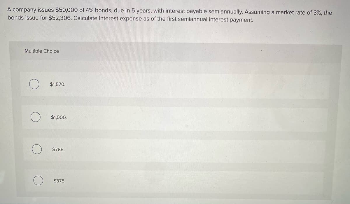 A company issues $50,000 of 4% bonds, due in 5 years, with interest payable semiannually. Assuming a market rate of 3%, the
bonds issue for $52,306. Calculate interest expense as of the first semiannual interest payment.
Multiple Choice
$1,570.
$1,000.
$785.
$375.
