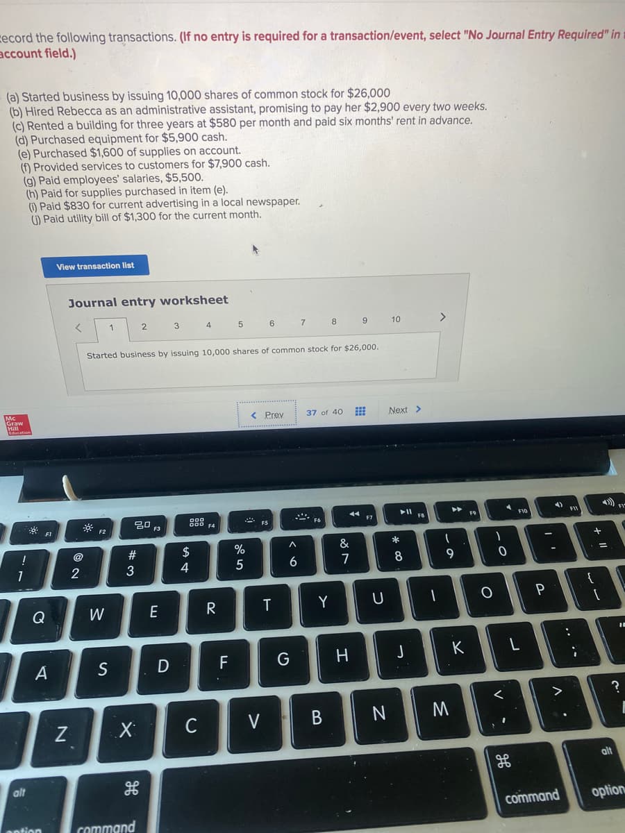 zecord the following transactions. (If no entry is required for a transaction/event, select "No Journal Entry Required" in
account field.)
(a) Started business by issuing 10,000 shares of common stock for $26,000
(b) Hired Rebecca as an administrative assistant, promising to pay her $2,900 every two weeks.
(c) Rented a building for three years at $580 per month and paid six months' rent in advance.
(d) Purchased equipment for $5,900 cash.
(e) Purchased $1,600 of supplies on account.
(f) Provided services to customers for $7,900 cash.
(g) Paid employees' salaries, $5,500.
(h) Paid for supplies purchased in item (e).
() Paid $830 for current advertising in a local newspaper.
G) Paid utility bill of $1,300 for the current month.
View transaction list
Journal entry worksheet
2
3 4
6 7 8
10
Started business by issuing 10,000 shares of common stock for $26,000.
Mc
Graw
< Prev
37 of 40
Next >
FIV
딤 F3
F9
F10
F5
F6
F7
F2
@
2#
$
%
&
3
4
6.
7
8
9
7
{
Q
W
E
R
T
Y
K
S
F
C
V
alt
alt
command
option
antion
command
.. ·-

