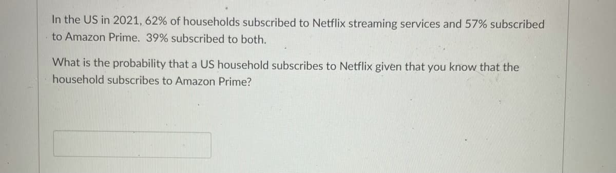 In the US in 2021, 62% of households subscribed to Netflix streaming services and 57% subscribed
to Amazon Prime. 39% subscribed to both.
What is the probability that a US household subscribes to Netflix given that you know that the
household subscribes to Amazon Prime?
