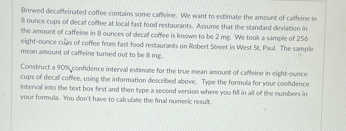 Brewed decaffeinated coffee contains some caffeine. VWe want to estimate the amount of caffeine in
8 ounce cups of decaf coffee at local fast food restaurants. Assume that the standard deviation in
the amount of caffeine in 8 ounces of decaf coffee is known to be 2 mg. We took a sample of 256
eight-ounce cups of coffee from fast food restaurants on Robert Street in West St. Paul. The sample
mean amount of caffeine turned out to be 8 mg.
Construct a 90% confidence interval estimate for the true mean amount of caffeine in eight-ounce
cups of decaf coffee, using the information described above. Type the formula for your confidence
interval into the text box first'and then type a second version where you fill in all of the numbers in
your formula. You don't have to calculate the final numeric result.
