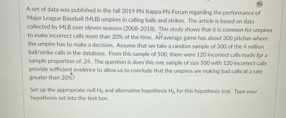 A set of data was published in the fall 2019 Phi Kappa Phi Forum regarding the performance of
Major League Baseball (MLB) umpires in calling balls and strikes. The article is based on data
collected by MLB over eleven seasons (2008-2018). This study shows that it is common for umpires
to make incorrect calls more than 20% of the time. Ah average game has about 300 pitches where
the umpire has to make a decision. Assume that we take a random sample of 300 of the 4 million
ball/strike calls in the database. From this sample of 500, there were 120 incorrect calls made for a
sample proportion of .24. The question is does this one sample of size 500 with 120 incorrect calls
provide sufficient evidence to allow us to conclude that the umpires are making bad calls at a rate
greater than 20%?
Set up the appropriate null Ho and alternative hypothesis HẠ for this hypothesis test. Type your
hypothesis set into the text box.
