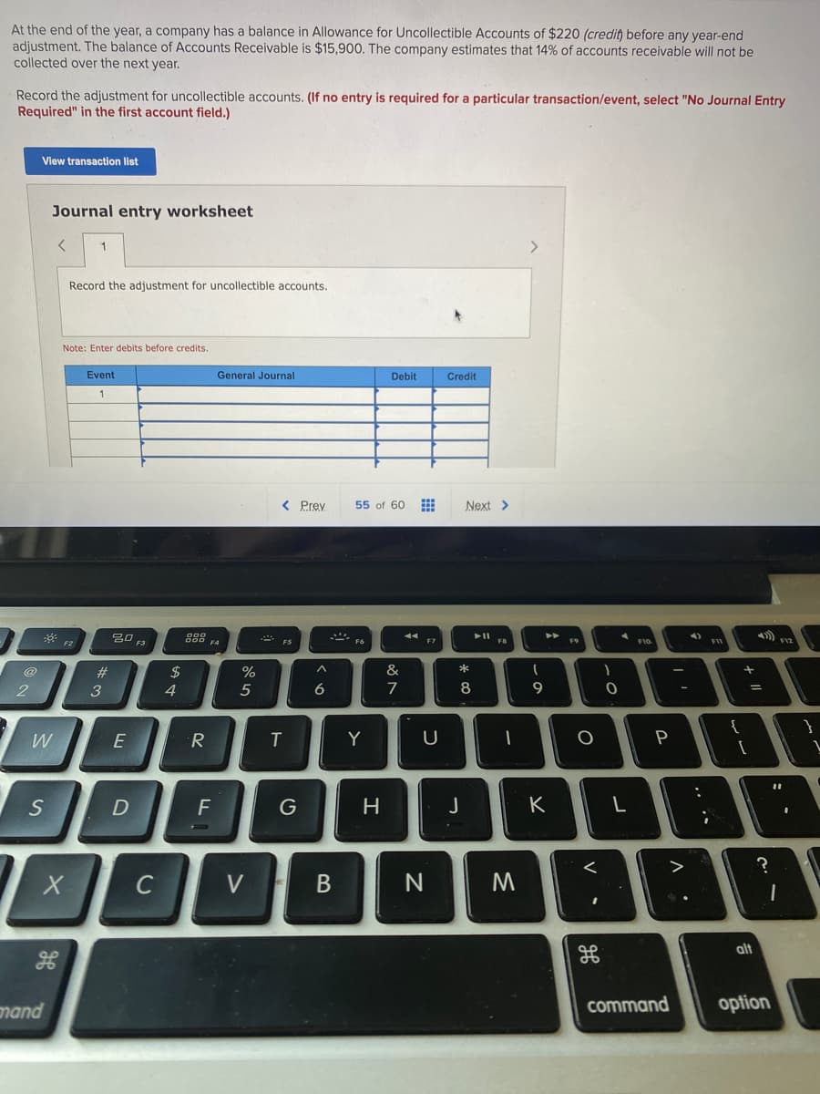 At the end of the year, a company has a balance in Allowance for Uncollectible Accounts of $220 (credit) before any year-end
adjustment. The balance of ACcounts Receivable is $15,900. The company estimates that 14% of accounts receivable will not be
collected over the next year.
Record the adjustment for uncollectible accounts. (If no entry is required for a particular transaction/event, select "No Journal Entry
Required" in the first account field.)
View transaction list
Journal entry worksheet
1
Record the adjustment for uncollectible accounts.
Note: Enter debits before credits.
Event
General Journal
Debit
Credit
< Prey
55 of 60
Next >
吕0 F3
888 4
F5
F6
F7
FB
#
2$
&
*
4
5
7
9
E
R
Y
U
P
S
F
G
J
K
C
V
alt
mand
command
option
*3
