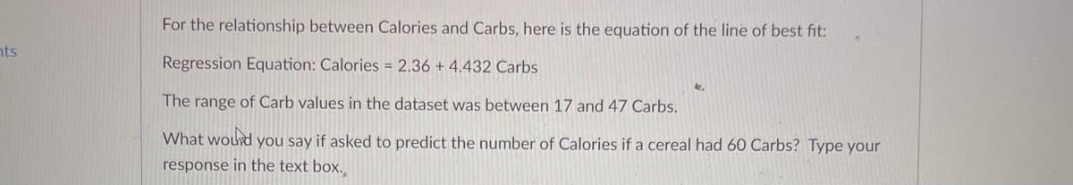 For the relationship between Calories and Carbs, here is the equation of the line of best fit:
nts
Regression Equation: Calories = 2.36 + 4.432 Carbs
The range of Carb values in the dataset was between 17 and 47 Carbs.
What wourd you say if asked to predict the number of Calories if a cereal had 60 Carbs? Type your
response in the text box..
