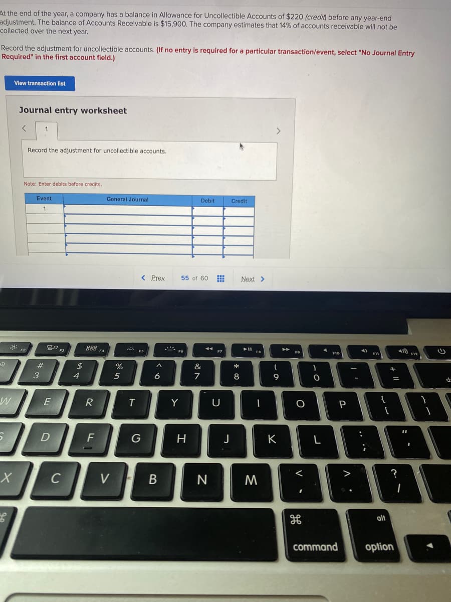 At the end of the year, a company has a balance in Allowance for Uncollectible Accounts of $220 (credit) before any year-end
adjustment. The balance of Accounts Receivable is $15,900. The company estimates that 14% of accounts receivable will not be
collected over the next year.
Record the adjustment for uncollectible accounts. (If no entry is required for a particular transaction/event, select "No Journal Entry
Required" in the first account field.)
View transaction list
Journal entry worksheet
1
Record the adjustment for uncollectible accounts.
Note: Enter debits before credits.
Event
General Journal
Debit
Credit
< Prey
55 of 60
Next >
30 F3
888
F7
F9
F10
#
2$
%
&
3
4
6
7
8
9.
E
R
Y
P
{
F
K
L
<
?
C
V
alt
command
option
+ ||
.. ..
| H
