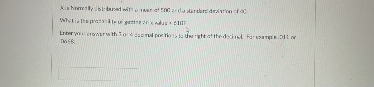 X is Normally distributed with a mean of 500 and a standard deviation of 40.
What is the probability of getting an x value > 610?
Enter your answer with 3 or 4 decimal positions to the right of the decimal. For example .011 or
.0668.
