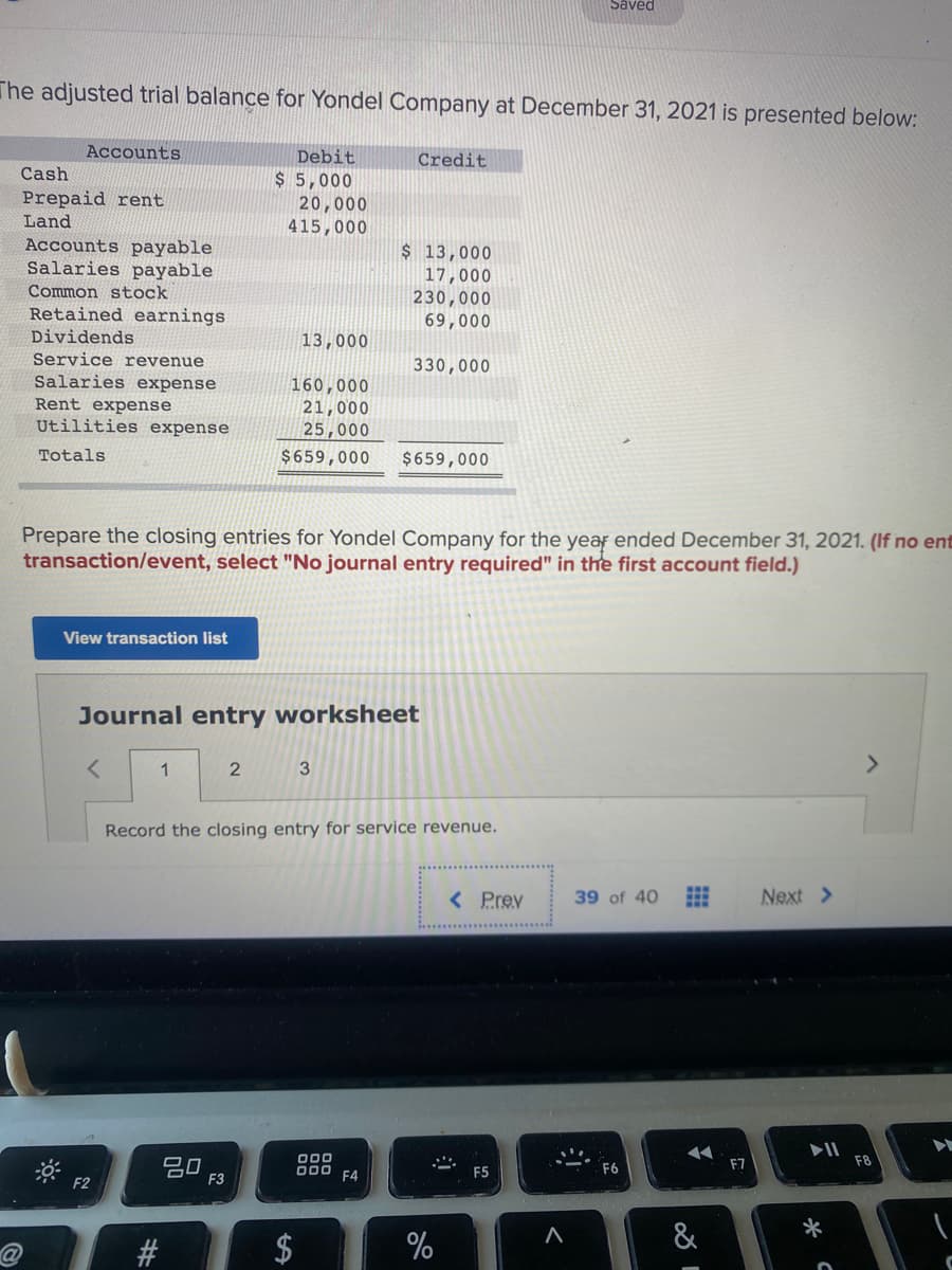 Saved
The adjusted trial balance for Yondel Company at December 31, 2021 is presented below:
Accounts
Debit
Credit
Cash
$ 5,000
20,000
415,000
Prepaid rent
Land
Accounts payable
Salaries payable
$ 13,000
17,000
230,000
Common stock
Retained earnings
69,000
Dividends
13,000
Service revenue
Salaries expense
Rent expense
Utilities expense
330,000
160,000
21,000
25,000
$659,000
Totals
$659,000
Prepare the closing entries for Yondel Company for the year ended December 31, 2021. (If no ent
transaction/event, select "No journal entry required" in the first account field.)
View transaction list
Journal entry worksheet
1
3
<>
Record the closing entry for service revenue.
< Prev
39 of 40
Next >
O00
D00 F4
F8
80
F3
F6
F7
F5
F2
&
$
%24
%23

