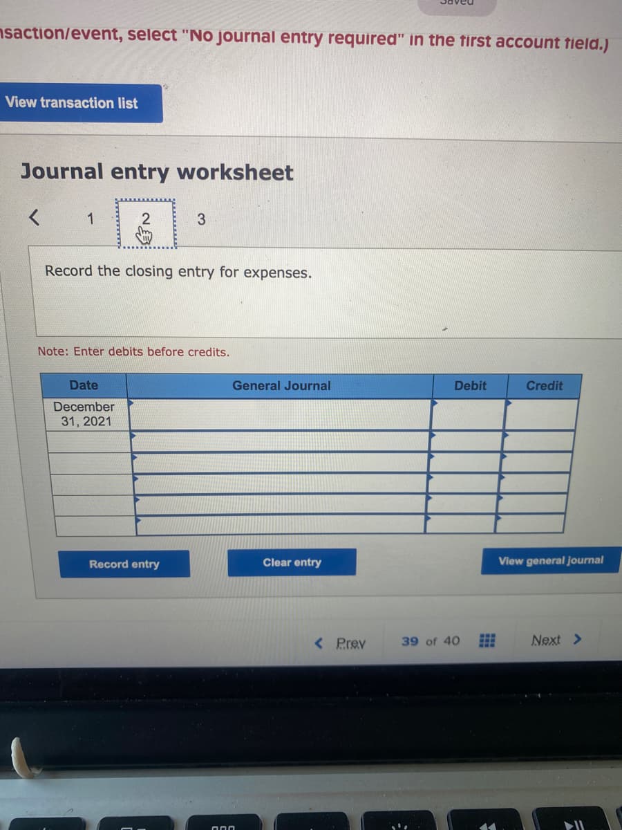 nsaction/event, select "No journal entry required" in the first account field.)
View transaction list
Journal entry worksheet
Record the closing entry for expenses.
Note: Enter debits before credits.
Date
General Journal
Debit
Credit
December
31, 2021
Record entry
Clear entry
View general journal
< Prev
39 of 40
Next >
