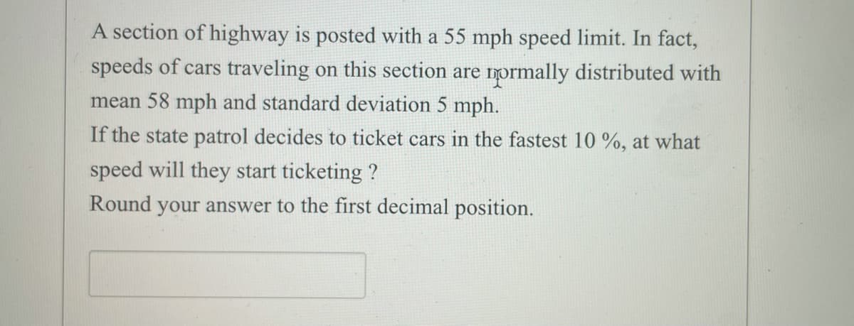 A section of highway is posted with a 55 mph speed limit. In fact,
speeds of cars traveling on this section are normally distributed with
mean 58 mph and standard deviation 5 mph.
If the state patrol decides to ticket cars in the fastest 10 %, at what
speed will they start ticketing ?
Round your answer to the first decimal position.
