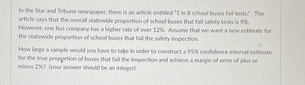 In the Star and Tribune newspaper, there is an article entitled "1 in 8 school buses fail tests." The
article says that the overall statewide proportion of school buses that fail safety tests is 9%.
However, one bus company has a higher rate of over 12%. Assume that we want a new estimate for
the statewide proportion of school buses that fail the safety inspection.
How large a sample would you have to take in order to construct a 95% confidence interval estimate
for the true proportion of buses that fail the inspection and achieve a margin of error of plus or
minus 2%? (your answer should be an integer)
