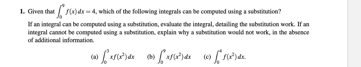 1. Given that
| f(x)dx=4, which of the following integrals can be computed using a substitution?
If an integral can be computed using a substitution, evaluate the integral, detailing the substitution work. If an
integral cannot be computed using a substitution, explain why a substitution would not work, in the absence
of additional information.
(a)
xf(x?)dx
(b)
xf(x) dx
(c)
f(x?) dx.
