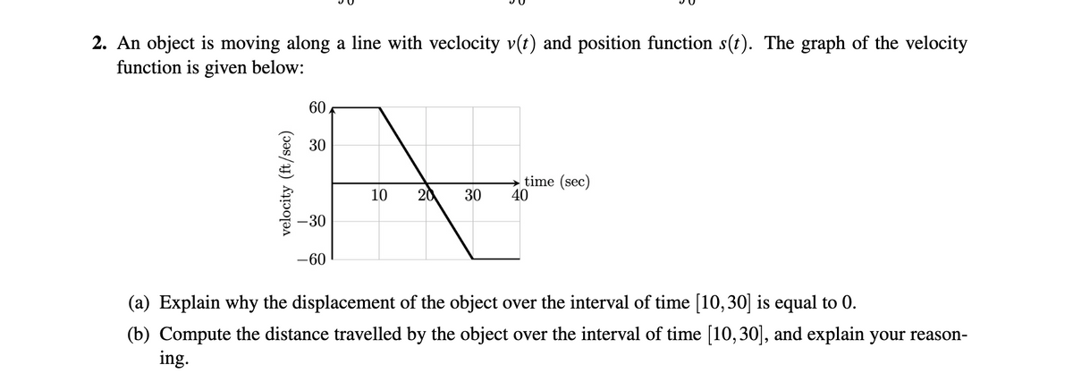 2. An object is moving along a line with veclocity v(t) and position function s(t). The graph of the velocity
function is given below:
60
30
time (sec)
40
10
20
30
-30
-60
(a) Explain why the displacement of the object over the interval of time [10,30] is equal to 0.
(b) Compute the distance travelled by the object over the interval of time [10,30], and explain your reason-
ing.
velocity (ft/sec)
