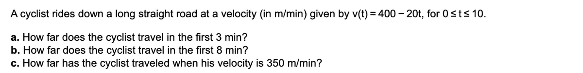 A cyclist rides down a long straight road at a velocity (in m/min) given by v(t) = 400 – 20t, for 0st< 10.
a. How far does the cyclist travel in the first 3 min?
b. How far does the cyclist travel in the first 8 min?
c. How far has the cyclist traveled when his velocity is 350 m/min?
