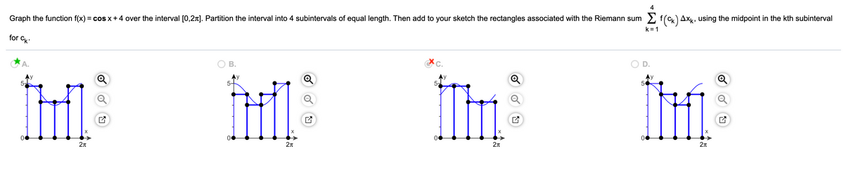 4
Graph the function f(x) = cos x +4 over the interval [0,27]. Partition the interval into 4 subintervals of equal length. Then add to your sketch the rectangles associated with the Riemann sum 2 f(cx) AxK, using the midpoint in the kth subinterval
k = 1
for Ck
A.
В.
İH
Ay
5-
5-
5-
2n
