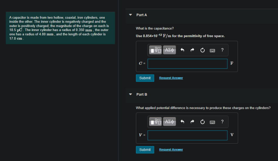 Part A
A capacitor is made from two hollow, coaxial, iron cylinders, one
inside the other. The inner cylinder is negatively charged and the
outer is positively charged; the magnitude of the charge on each is
18.5 pC. The inner cylinder has a radius of 0.350 mm , the outer
one has a radius of 4.80 mm , and the length of each cylinder is
17.0 cm .
What is the capacitance?
Use 8.854×10-12 F/m for the permittivity of free space.
?
C =
F
Submit
Request Answer
Part B
What applied potential difference is necessary to produce these charges on the cylinders?
?
V =
Submit
Request Answer
