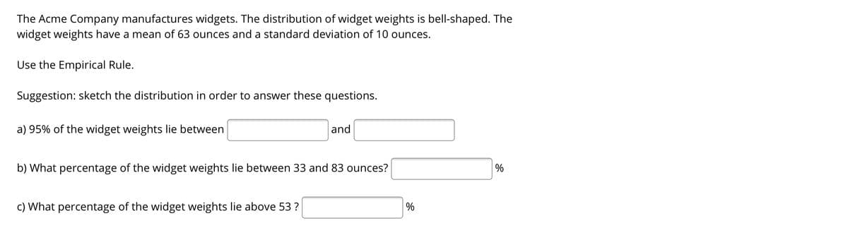 The Acme Company manufactures widgets. The distribution of widget weights is bell-shaped. The
widget weights have a mean of 63 ounces and a standard deviation of 10 ounces.
Use the Empirical Rule.
Suggestion: sketch the distribution in order to answer these questions.
a) 95% of the widget weights lie between
and
b) What percentage of the widget weights lie between 33 and 83 ounces?
%
c) What percentage of the widget weights lie above 53 ?
%
