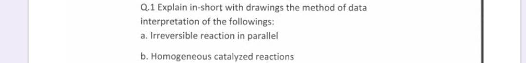 Q.1 Explain in-short with drawings the method of data
interpretation of the followings:
a. Irreversible reaction in parallel
b. Homogeneous catalyzed reactions

