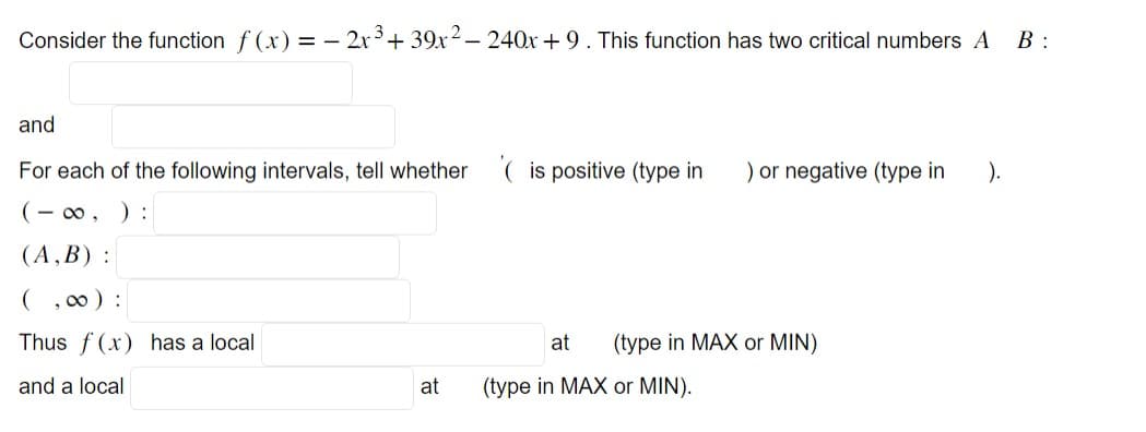 Consider the function f(x) = 2x³ + 39x² - 240x+9. This function has two critical numbers A
B:
and
For each of the following intervals, tell whether
(-∞, ) :
(A,B):
(,00):
Thus f(x) has a local
and a local
at
(is positive (type in ) or negative (type in ).
at (type in MAX or MIN)
(type in MAX or MIN).