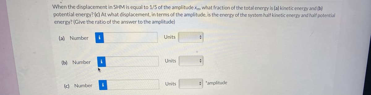 When the displacement in SHM is equal to 1/5 of the amplitude xm, what fraction of the total energy is (a) kinetic energy and (b)
potential energy? (c) At what displacement, in terms of the amplitude, is the energy of the system half kinetic energy and half potential
energy? (Give the ratio of the answer to the amplitude)
(a) Number
i
Units
(b) Number
i
Units
(c) Number
i
Units
"amplitude

