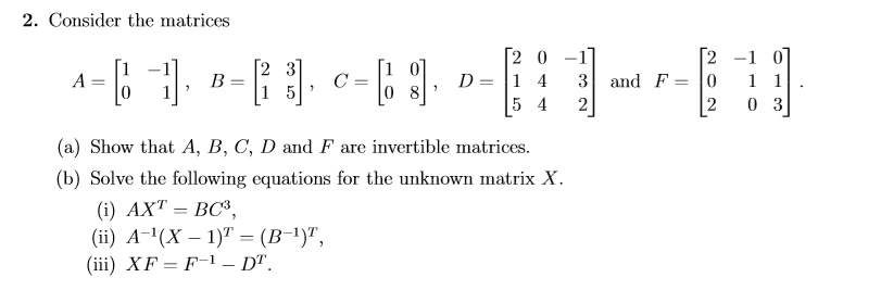 Consider the matrices
31
C =
0 8
[2 0
D = |1 4
5 4
[2 -1 07
1 1
A
3 and F= o
15
2
2
0 3
(a) Show that A, B, C, D and F are invertible matrices.
(b) Solve the following equations for the unknown matrix X.
(i) AXT = BC³,
(ii) A-ª(X – 1)" = (B-!)",
(iii) XF= F-1 – D".
