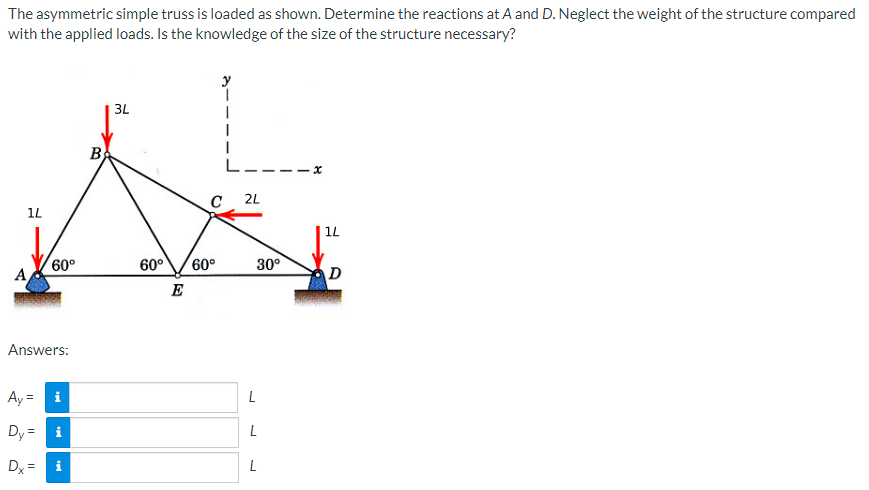 The asymmetric simple truss is loaded as shown. Determine the reactions at A and D. Neglect the weight of the structure compared
with the applied loads. Is the knowledge of the size of the structure necessary?
1L
60°
Answers:
Ay=
Dy =
i
i
tel
Dx= i
B
3L
I
I
C 2L
60° 60°
E
30⁰
L
L
L
x
1L
D