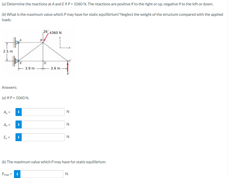 (a) Determine the reactions at A and E if P = 1060 N. The reactions are positive if to the right or up, negative if to the left or down.
(b) What is the maximum value which P may have for static equilibrium? Neglect the weight of the structure compared with the applied
loads.
2.5 m
Answers:
Ax=
Ay=
(a) If P = 1060 N,
Ex=
A
M.
E
Pmax= i
3.9 m
26, 4360 N
BIY
y
D
3.9 m
C
P
N
N
N
(b) The maximum value which P may have for static equilibrium:
N