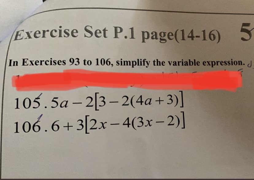 Exercise Set P.1 page(14-16) 5
In Exercises 93 to 106, simplify the variable expression.d
105.5a – 2[3– 2(4a+3)]
106.6+3[2x– 4(3x-2)]
|
