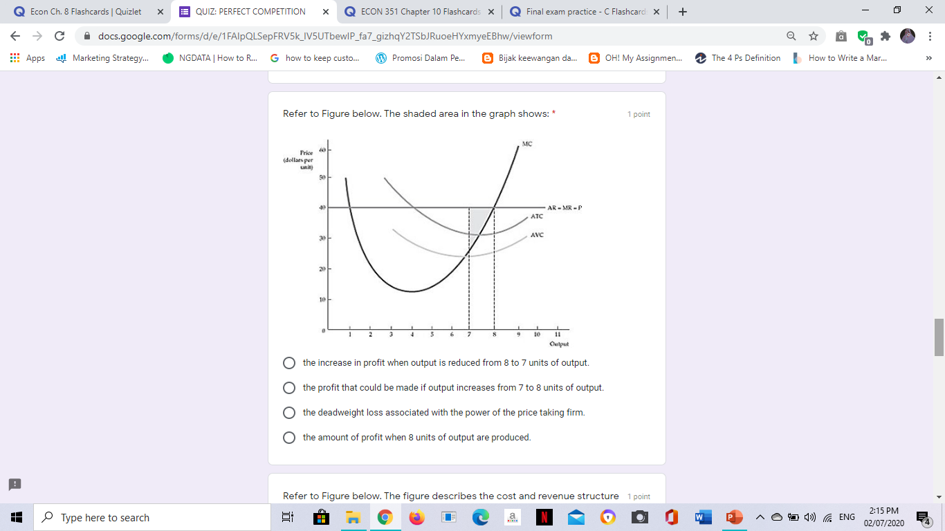 Refer to Figure below. The shaded area in the graph shows: *
Frice
(dellars per
unit)
AR - MR -P
ATC
AVC
30
Oulput
the increase in profit when output is reduced from 8 to 7 units of output.
the profit that could be made if output increases from 7 to 8 units of output.
the deadweight loss associated with the power of the price taking firm.
O the amount of profit when 8 units of output are produced.
