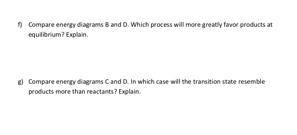 f) Compare energy diagrams B and D. Which process will more greatly favor products at
equilibrium? Explain.
g) Compare energy diagrams C and D. In which case will the transition state resemble
products more than reactants? Explain.
