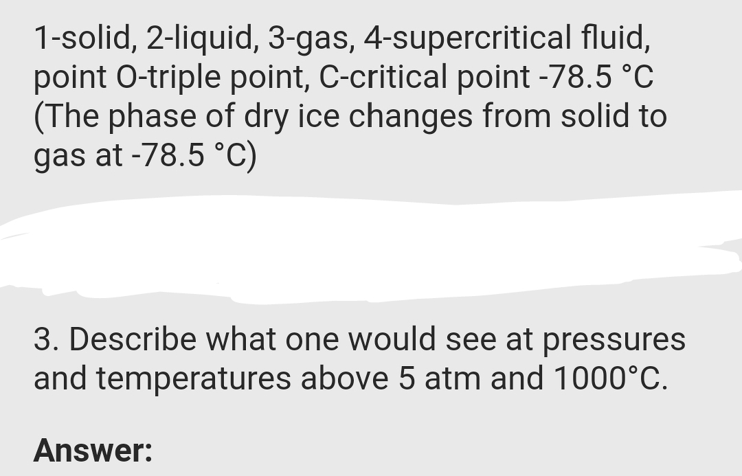 1-solid, 2-liquid, 3-gas, 4-supercritical fluid,
point O-triple point, C-critical point -78.5 °C
(The phase of dry ice changes from solid to
gas at -78.5 °C)
3. Describe what one would see at pressures
and temperatures above 5 atm and 1000°C.
Answer:
