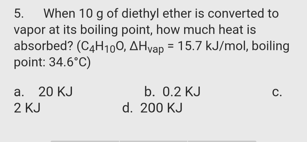 When 10 g of diethyl ether is converted to
vapor at its boiling point, how much heat is
absorbed? (C4H100, AHvap = 15.7 kJ/mol, boiling
point: 34.6°C)
5.
а.
20 KJ
b. 0.2 KJ
С.
2 KJ
d. 200 KJ
