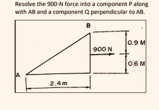 Resolve the 900-N force into a component P along
with AB and a component Q perpendicular to AB.
B
0.9 M
900 N
0.6 M
A
2.4 m
